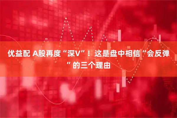 优益配 A股再度“深V”！这是盘中相信“会反弹”的三个理由