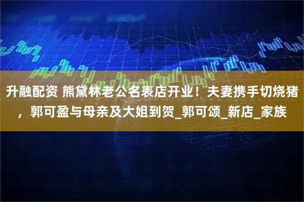升融配资 熊黛林老公名表店开业！夫妻携手切烧猪，郭可盈与母亲及大姐到贺_郭可颂_新店_家族