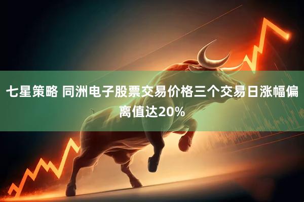 七星策略 同洲电子股票交易价格三个交易日涨幅偏离值达20%