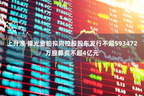 上升浪 豫光金铅拟向控股股东发行不超593472万股募资不超4亿元