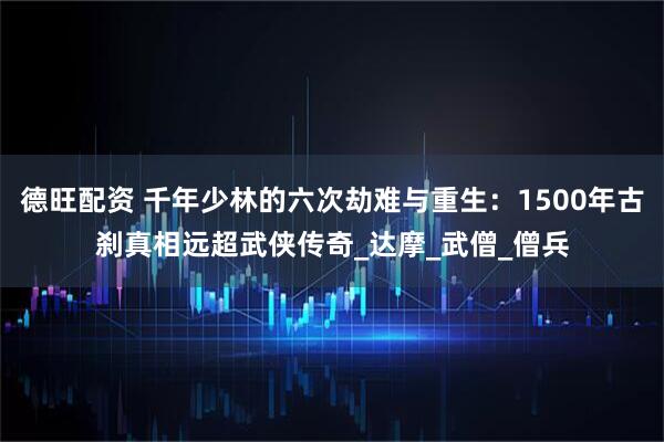 德旺配资 千年少林的六次劫难与重生：1500年古刹真相远超武侠传奇_达摩_武僧_僧兵