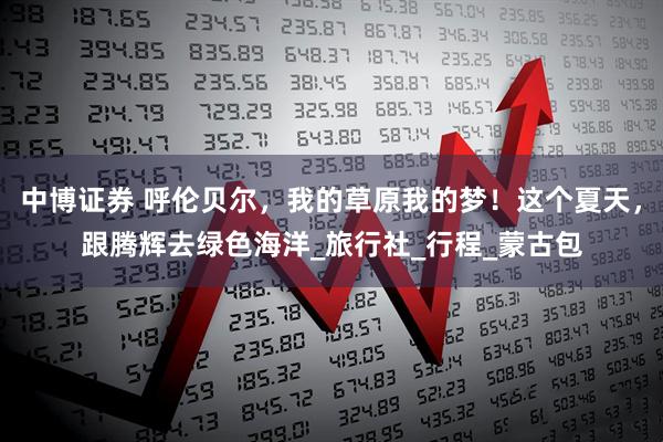 中博证券 呼伦贝尔，我的草原我的梦！这个夏天，跟腾辉去绿色海洋_旅行社_行程_蒙古包