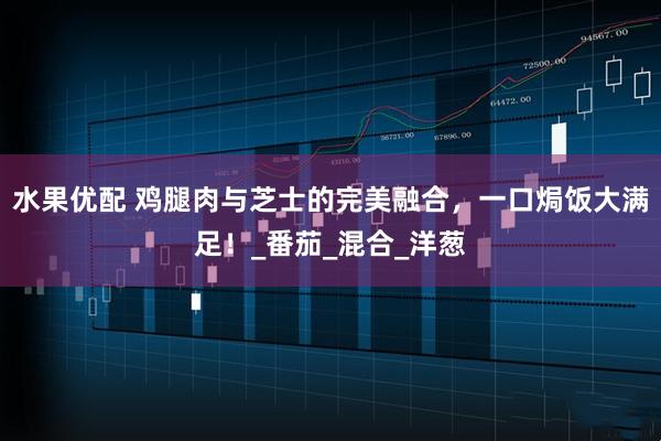 水果优配 鸡腿肉与芝士的完美融合，一口焗饭大满足！_番茄_混合_洋葱