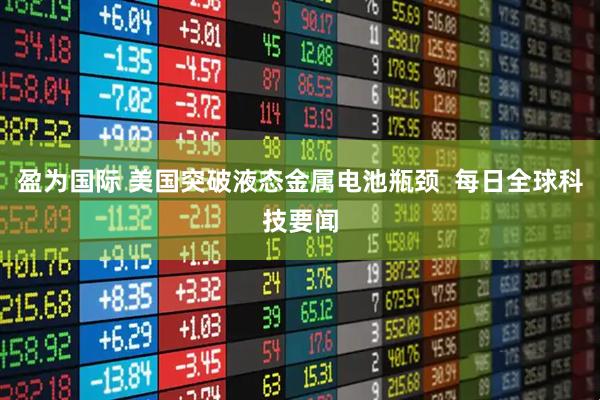 盈为国际 美国突破液态金属电池瓶颈  每日全球科技要闻