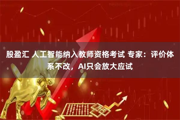 股盈汇 人工智能纳入教师资格考试 专家:评价体系不改,AI只会放大应试