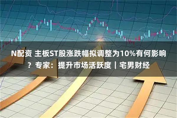 N配资 主板ST股涨跌幅拟调整为10%有何影响？专家：提升市场活跃度｜宅男财经
