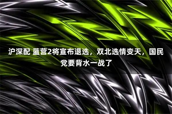 沪深配 蓝营2将宣布退选，双北选情变天，国民党要背水一战了