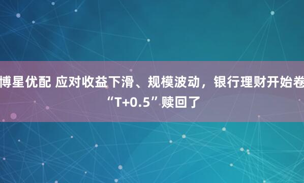 博星优配 应对收益下滑、规模波动，银行理财开始卷“T+0.5”赎回了