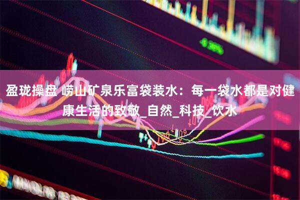 盈珑操盘 崂山矿泉乐富袋装水：每一袋水都是对健康生活的致敬_自然_科技_饮水