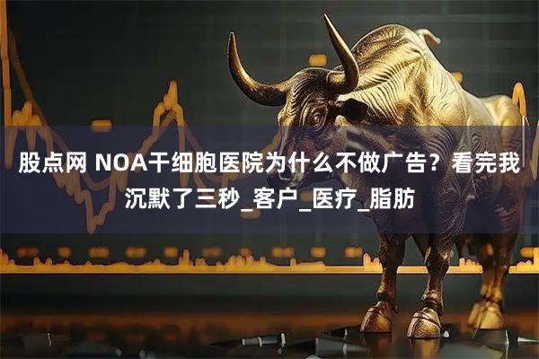 股点网 NOA干细胞医院为什么不做广告？看完我沉默了三秒_客户_医疗_脂肪