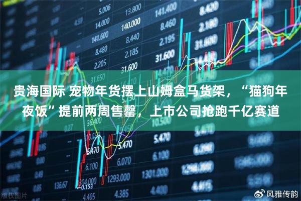 贵海国际 宠物年货摆上山姆盒马货架，“猫狗年夜饭”提前两周售罄，上市公司抢跑千亿赛道