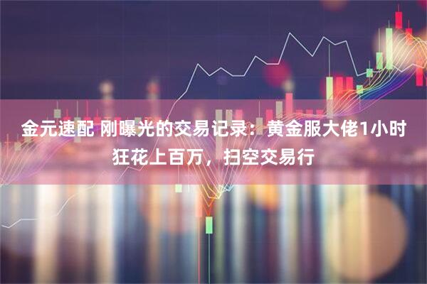 金元速配 刚曝光的交易记录：黄金服大佬1小时狂花上百万，扫空交易行