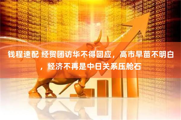 钱程速配 经贸团访华不得回应，高市早苗不明白，经济不再是中日关系压舱石