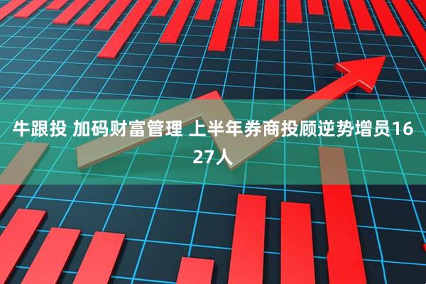 牛跟投 加码财富管理 上半年券商投顾逆势增员1627人