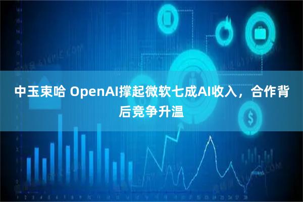 中玉束哈 OpenAI撑起微软七成AI收入，合作背后竞争升温