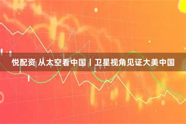 悦配资 从太空看中国丨卫星视角见证大美中国