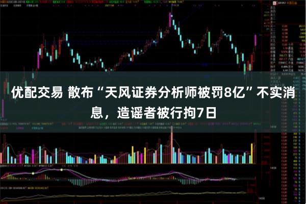 优配交易 散布“天风证券分析师被罚8亿”不实消息，造谣者被行拘7日