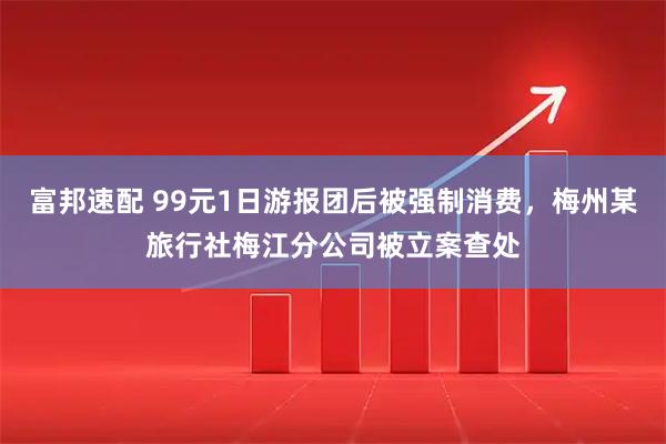 富邦速配 99元1日游报团后被强制消费，梅州某旅行社梅江分公司被立案查处